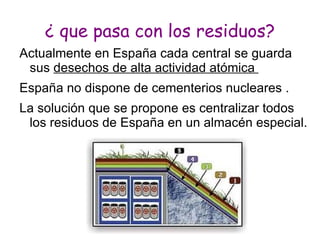 ¿ que pasa con los residuos?
Actualmente en España cada central se guarda
 sus desechos de alta actividad atómica
España no dispone de cementerios nucleares .
La solución que se propone es centralizar todos
 los residuos de España en un almacén especial.
 