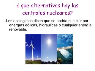 ¿ que alternativas hay las
        centrales nucleares?
Los ecologistas dicen que se podría sustituir por
 energías eólicas, hidráulicas o cualquier energía
 renovable.
 