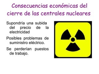 Consecuencias económicas del
cierre de las centrales nucleares
Supondría una subida
 del precio de la
 electricidad
Posibles problemas de
 suministro eléctrico.
Se perderían puestos
 de trabajo.
 