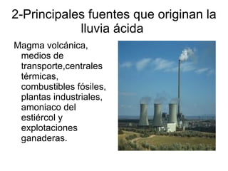 2-Principales fuentes que originan la
            lluvia ácida
Magma volcánica,
 medios de
 transporte,centrales
 térmicas,
 combustibles fósiles,
 plantas industriales,
 amoniaco del
 estiércol y
 explotaciones
 ganaderas.
 