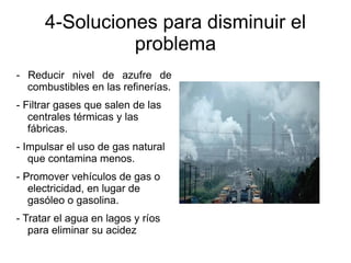 4-Soluciones para disminuir el
                problema
- Reducir nivel de azufre de
  combustibles en las refinerías.
- Filtrar gases que salen de las
   centrales térmicas y las
   fábricas.
- Impulsar el uso de gas natural
   que contamina menos.
- Promover vehículos de gas o
   electricidad, en lugar de
   gasóleo o gasolina.
- Tratar el agua en lagos y ríos
   para eliminar su acidez
 