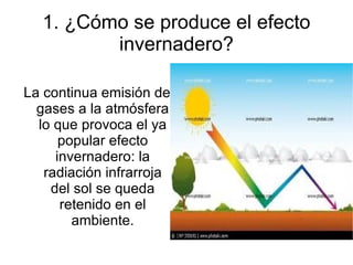 1. ¿Cómo se produce el efecto
         invernadero?

La continua emisión de
  gases a la atmósfera
  lo que provoca el ya
      popular efecto
     invernadero: la
   radiación infrarroja
    del sol se queda
      retenido en el
        ambiente.
 