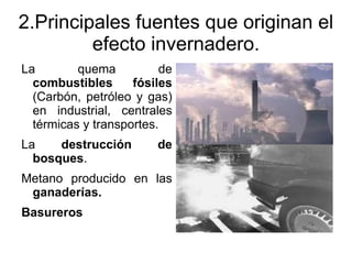 2.Principales fuentes que originan el
         efecto invernadero.
La        quema          de
  combustibles      fósiles
  (Carbón, petróleo y gas)
  en industrial, centrales
  térmicas y transportes.
La    destrucción       de
  bosques.
Metano producido en las
 ganaderías.
Basureros
 