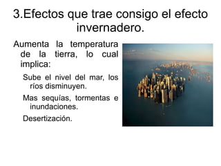 3.Efectos que trae consigo el efecto
           invernadero.
Aumenta la temperatura
 de la tierra, lo cual
 implica:
 Sube el nivel del mar, los
  ríos disminuyen.
 Mas sequías, tormentas e
  inundaciones.
 Desertización.
 