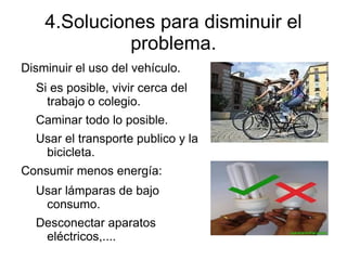 4.Soluciones para disminuir el
              problema.
Disminuir el uso del vehículo.
  Si es posible, vivir cerca del
    trabajo o colegio.
  Caminar todo lo posible.
  Usar el transporte publico y la
   bicicleta.
Consumir menos energía:
  Usar lámparas de bajo
   consumo.
  Desconectar aparatos
   eléctricos,....
 