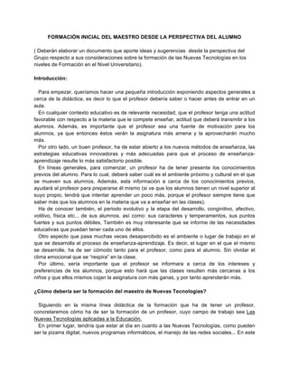 FORMACIÓN INICIAL DEL MAESTRO DESDE LA PERSPECTIVA DEL ALUMNO

( Deberán elaborar un documento que aporte ideas y sugerencias desde la perspectiva del
Grupo respecto a sus consideraciones sobre la formación de las Nuevas Tecnologías en los
niveles de Formación en el Nivel Universitario).

Introducción:

   Para empezar, queríamos hacer una pequeña introducción exponiendo aspectos generales a
cerca de la didáctica, es decir lo que el profesor debería saber o hacer antes de entrar en un
aula.
   En cualquier contexto educativo es de relevante necesidad, que el profesor tenga una actitud
favorable con respecto a la materia que le compete enseñar, actitud que deberá transmitir a los
alumnos. Además, es importante que el profesor sea una fuente de motivación para los
alumnos, ya que entonces éstos verán la asignatura más amena y la aprovecharán mucho
más.
   Por otro lado, un buen profesor, ha de estar abierto a los nuevos métodos de enseñanza, las
estrategias educativas innovadoras y más adecuadas para que el proceso de enseñanza-
aprendizaje resulte lo más satisfactorio posible.
   En líneas generales, para comenzar, un profesor ha de tener presente los conocimientos
previos del alumno. Para lo cual, deberá saber cuál es el ambiente próximo y cultural en el que
se mueven sus alumnos. Además, esta información a cerca de los conocimientos previos,
ayudará al profesor para prepararse él mismo (si ve que los alumnos tienen un nivel superior al
suyo propio, tendrá que intentar aprender un poco más, porque el profesor siempre tiene que
saber más que los alumnos en la materia que va a enseñar en las clases).
   Ha de conocer también, el periodo evolutivo y la etapa del desarrollo, conginitivo, afectivo,
volitivo, física etc... de sus alumnos. así como: sus caracteres y temperamentos, sus puntos
fuertes y sus puntos débiles, También es muy interesante que se informe de las necesidades
educativas que puedan tener cada uno de ellos.
   Otro aspecto que pasa muchas veces desapercibido es el ambiente o lugar de trabajo en el
que se desarrolla el proceso de enseñanza-aprendizaje. Es decir, el lugar en el que el mismo
se desarrolle, ha de ser cómodo tanto para el profesor, como para el alumno. Sin olvidar el
clima emocional que se “respira” en la clase.
   Por último, sería importante que el profesor se informara a cerca de los intereses y
preferencias de los alumnos, porque esto hará que las clases resulten más cercanas a los
niños y que ellos mismos cojan la asignatura con más ganas, y por tanto aprenderán más.

¿Cómo debería ser la formación del maestro de Nuevas Tecnologías?

  Siguiendo en la misma línea didáctica de la formación que ha de tener un profesor,
concretaremos cómo ha de ser la formación de un profesor, cuyo campo de trabajo sea Las
Nuevas Tecnologías aplicadas a la Educación.
  En primer lugar, tendría que estar al día en cuanto a las Nuevas Tecnologías, como pueden
ser la pizarra digital, nuevos programas informáticos, el manejo de las redes sociales... En este
 