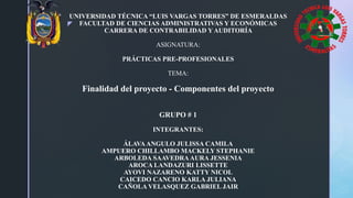 z
UNIVERSIDAD TÉCNICA “LUIS VARGAS TORRES” DE ESMERALDAS
FACULTAD DE CIENCIAS ADMINISTRATIVAS Y ECONÓMICAS
CARRERA DE CONTRABILIDAD Y AUDITORÍA
ASIGNATURA:
PRÁCTICAS PRE-PROFESIONALES
TEMA:
Finalidad del proyecto - Componentes del proyecto
GRUPO # 1
INTEGRANTES:
ÁLAVAANGULO JULISSA CAMILA
AMPUERO CHILLAMBO MACKELY STEPHANIE
ARBOLEDA SAAVEDRAAURA JESSENIA
AROCA LANDAZURI LISSETTE
AYOVI NAZARENO KATTY NICOL
CAICEDO CANCIO KARLA JULIANA
CAÑOLA VELASQUEZ GABRIEL JAIR
 