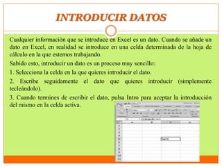 INTRODUCIR DATOS
Cualquier información que se introduce en Excel es un dato. Cuando se añade un
dato en Excel, en realidad se introduce en una celda determinada de la hoja de
cálculo en la que estemos trabajando.
Sabido esto, introducir un dato es un proceso muy sencillo:
1. Selecciona la celda en la que quieres introducir el dato.
2. Escribe seguidamente el dato que quieres introducir (simplemente
tecleándolo).
3. Cuando termines de escribir el dato, pulsa Intro para aceptar la introducción
del mismo en la celda activa.
 