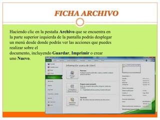 FICHA ARCHIVO
Haciendo clic en la pestaña Archivo que se encuentra en
la parte superior izquierda de la pantalla podrás desplegar
un menú desde donde podrás ver las acciones que puedes
realizar sobre el
documento, incluyendo Guardar, Imprimir o crear
uno Nuevo.
 