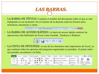 LAS BARRAS.
 LA BARRA DE TÍTULO: Contiene el nombre del documento sobre el que se está
trabajando en ese momento. En el extremo de la derecha están los botones para
minimizar, maximizar y cerrar .
 LA BARRA DE ACCESO RÁPIDO: La barra de acceso rápido contiene las
operaciones más habituales de Excel como Guardar , Deshacer o Rehacer .
 LA CINTA DE OPCIONES: es uno de los elementos más importantes de Excel, ya
que contiene todas las opciones del programa organizadas en pestañas. Al pulsar sobre
una pestaña, accedemos a la ficha.
 
