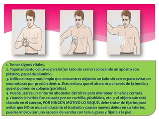 1. Tomar signos vitales.
2. Taponamiento oclusivo parcial (un lado sin cerrar) colocando un apósito con
plástico, papel de aluminio .
3. Utiliza el trapo más limpio que encuentres dejando un lado sin cerrar para evitar un
neumotórax por presión dentro. Esto evitara que el aire entre a través de la herida y
que el pulmón se colapse (paralice).
4. Puede usarse un cinturón alrededor del tórax para mantener la herida cerrada.
5. Cuando la herida fue causada por un cuchillo, picahielos, etc. y el objeto aún está
clavado en el cuerpo, POR NINGÚN MOTIVO LO SAQUE, debe tratar de fijarlos para
evitar que NO se muevan durante el traslado y causen nuevos daños en su interior,
puedes improvisar una especie de vendas con tela o gasas y fijarla a la piel.
 