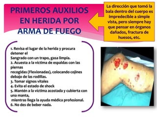 PRIMEROS AUXILIOS
EN HERIDA POR
ARMA DE FUEGO
La dirección que tomó la
bala dentro del cuerpo es
impredecible a simple
vista, pero siempre hay
que pensar en órganos
dañados, fractura de
huesos, etc.
1. Revisa el lugar de la herida y procura
detener el
Sangrado con un trapo, gasa limpia.
2. Acuesta a la víctima de espaldas con las
piernas
recogidas (Flexionadas), colocando cojines
debajo de las rodillas.
3. Tomar signos vitales
4. Evita el estado de shock
5. Mantén a la víctima acostada y cubierta con
una manta,
mientras llega la ayuda médica profesional.
6. No des de beber nada.
 