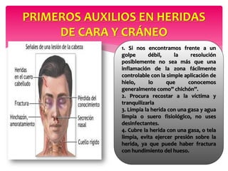 PRIMEROS AUXILIOS EN HERIDAS
DE CARA Y CRÁNEO
1. Si nos encontramos frente a un
golpe débil, la resolución
posiblemente no sea más que una
inflamación de la zona fácilmente
controlable con la simple aplicación de
hielo, lo que conocemos
generalmente como” chichón”.
2. Procura recostar a la víctima y
tranquilizarla
3. Limpia la herida con una gasa y agua
limpia o suero fisiológico, no uses
desinfectantes.
4. Cubre la herida con una gasa, o tela
limpia, evita ejercer presión sobre la
herida, ya que puede haber fractura
con hundimiento del hueso.
 