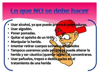 • Usar alcohol, ya que puede provocar quemaduras.
• Usar algodón.
• Poner pomadas.
• Quitar el apósito de un tirón.
• Manipular la herida.
• Intentar retirar cuerpos extraños enclavados
• Tampoco usaremos yodo porque se puede alterar la
herida y ser cáustica (quemar la piel) al concentrarse.
• Usar pañuelos, trapos o dedos sucios en el
tratamiento de una herida
 