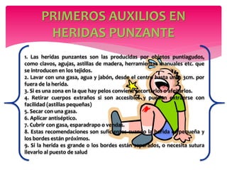 PRIMEROS AUXILIOS EN
HERIDAS PUNZANTE
1. Las heridas punzantes son las producidas por objetos puntiagudos,
como clavos, agujas, astillas de madera, herramientas manuales etc. que
se introducen en los tejidos.
2. Lavar con una gasa, agua y jabón, desde el centro hasta unos 3cm. por
fuera de la herida.
3. Si es una zona en la que hay pelos conviene recortarlos o afeitarlos.
4. Retirar cuerpos extraños si son accesibles y pueden extraerse con
facilidad (astillas pequeñas)
5. Secar con una gasa.
6. Aplicar antiséptico.
7. Cubrir con gasa, esparadrapo o vendas.
8. Estas recomendaciones son suficientes cuando la herida es pequeña y
los bordes están próximos.
9. Si la herida es grande o los bordes están separados, o necesita sutura
llevarlo al puesto de salud
 