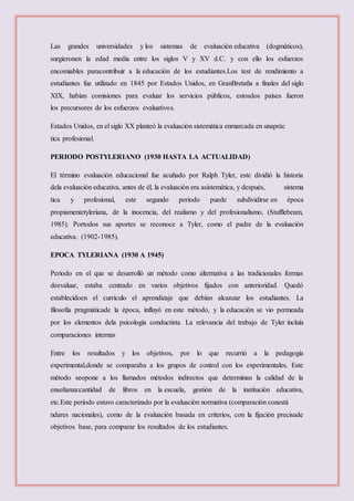 Las grandes universidades y los sistemas de evaluación educativa (dogmáticos),
surgieronen la edad media entre los siglos V y XV d.C. y con ello los esfuerzos
encomiables paracontribuir a la educación de los estudiantes.Los test de rendimiento a
estudiantes fue utilizado en 1845 por Estados Unidos, en GranBretaña a finales del siglo
XIX, habían comisiones para evaluar los servicios públicos, estosdos países fueron
los precursores de los esfuerzos evaluativos.
Estados Unidos, en el siglo XX planteó la evaluación sistemática enmarcada en unaprác
tica profesional.
PERIODO POSTYLERIANO (1930 HASTA LA ACTUALIDAD)
El término evaluación educacional fue acuñado por Ralph Tyler, este dividió la historia
dela evaluación educativa, antes de él, la evaluación era asistemática, y después, sistema
tica y profesional, este segundo período puede subdividirse en época
propiamentetyleriana, de la inocencia, del realismo y del profesionalismo, (Stufflebeam,
1985). Portodos sus aportes se reconoce a Tyler, como el padre de la evaluación
educativa. (1902-1985).
EPOCA TYLERIANA (1930 A 1945)
Periodo en el que se desarrolló un método como alternativa a las tradicionales formas
deevaluar, estaba centrado en varios objetivos fijados con anterioridad. Quedó
establecidoen el currículo el aprendizaje que debían alcanzar los estudiantes. La
filosofía pragmáticade la época, influyó en este método, y la educación se vio permeada
por los elementos dela psicología conductista. La relevancia del trabajo de Tyler incluía
comparaciones internas
Entre los resultados y los objetivos, por lo que recurrió a la pedagogía
experimental,donde se comparaba a los grupos de control con los experimentales. Este
método seopone a los llamados métodos indirectos que determinan la calidad de la
enseñanza:cantidad de libros en la escuela, gestión de la institución educativa,
etc.Este período estuvo caracterizado por la evaluación normativa (comparación conestá
ndares nacionales), como de la evaluación basada en criterios, con la fijación precisade
objetivos base, para comparar los resultados de los estudiantes.
 