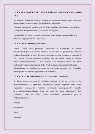 EPOCA DE LA INOCENCIA O DE LA IRRESPONSABILIDAD SOCIAL (1946-
1957)
Así denomina Stufflebeam (1987), a este período. Como una respuesta lógica alcrecimie
nto económico, se incrementaron las instituciones educativas.
Esta etapa secaracteriza por la aportación de los algoritmos que sirvieron para designar
los objetivos decomportamiento y taxonomías de objetivos.
Para el análisis de datos, se retomó lautilización de los diseños experimentales y la
utilización de procedimientos estadísticos.
EPOCA DEL REALISMO (1958-1927)
Estados Unidos hace propuestas innovadoras a la educación, se percibe
una preocupaciónpor la evaluación educativa. En esta etapa los profesionales educativos
evaluaron loscurrículos a través de pruebas concretas, se tomó en cuenta la propuesta de
Tyler, paralos métodos evaluativos realizados para esta época, además se utilizaron
nuevas pruebasestandarizadas a nivel nacional y se recurrió al método del criterio
profesional.A principios de la década de los 70s, la evaluación entró en el período de lap
rofesionalización, se diseñaron programas de intervención educativa, que demandaba
laparticipación de personal especializado en evaluación.
EPOCA DE LA PROFESIONALIZACION (1973-ACTUALIDAD)
Se fundan centros de para la evaluación educativa, se da una eclosión de los
modelosevaluativos, e importantes universidades diseñan programas para formar
especialistas enevaluación. También se abarca la preocupación de la calidad
de la evaluación, lametaevaluación toma un papel de suma importancia.El Joint
Committee, tomó en cuenta cuatro condiciones fundamentales para la
evaluacióneducativa.
•Utilidad
•Factibilidad
•Ética
•Exactitud
 