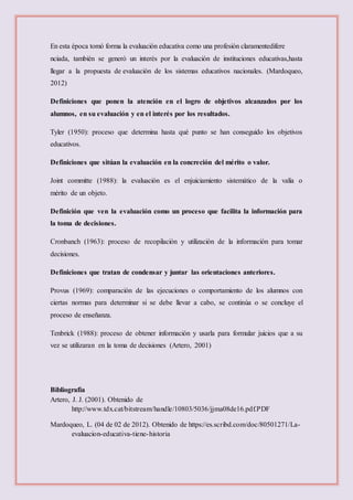 En esta época tomó forma la evaluación educativa como una profesión claramentedifere
nciada, también se generó un interés por la evaluación de instituciones educativas,hasta
llegar a la propuesta de evaluación de los sistemas educativos nacionales. (Mardoqueo,
2012)
Definiciones que ponen la atención en el logro de objetivos alcanzados por los
alumnos, en su evaluación y en el interés por los resultados.
Tyler (1950): proceso que determina hasta qué punto se han conseguido los objetivos
educativos.
Definiciones que sitúan la evaluación en la concreción del mérito o valor.
Joint committe (1988): la evaluación es el enjuiciamiento sistemático de la valía o
mérito de un objeto.
Definición que ven la evaluación como un proceso que facilita la información para
la toma de decisiones.
Cronbanch (1963): proceso de recopilación y utilización de la información para tomar
decisiones.
Definiciones que tratan de condensar y juntar las orientaciones anteriores.
Provus (1969): comparación de las ejecuciones o comportamiento de los alumnos con
ciertas normas para determinar si se debe llevar a cabo, se continúa o se concluye el
proceso de enseñanza.
Tenbrick (1988): proceso de obtener información y usarla para formular juicios que a su
vez se utilizaran en la toma de decisiones (Artero, 2001)
Bibliografía
Artero, J. J. (2001). Obtenido de
http://www.tdx.cat/bitstream/handle/10803/5036/jjma08de16.pdf.PDF
Mardoqueo, L. (04 de 02 de 2012). Obtenido de https://es.scribd.com/doc/80501271/La-
evaluacion-educativa-tiene-historia
 
