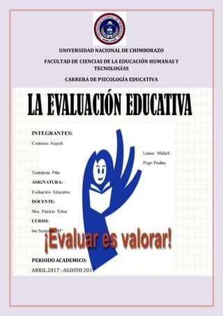 UNIVERSIDAD NACIONAL DE CHIMBORAZO
FACULTAD DE CIENCIAS DE LA EDUCACIÓN HUMANAS Y
TECNOLOGÍAS
CARRERA DE PSICOLOGÍA EDUCATIVA
INTEGRANTES:
Contreras Nayeth
Lizano Mishell
Pogo Paulina
Yantalema Pilar
ASIGNATURA:
Evaluación Educativa
DOCENTE:
Msc. Patricio Tobar
CURSO:
6to Semestre “B”
PERIODOACADEMICO:
ABRIL2017 -AGOSTO 2017
 