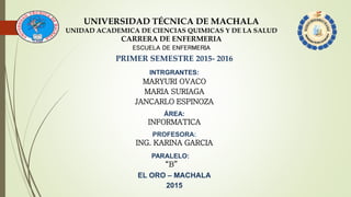 UNIVERSIDAD TÉCNICA DE MACHALA
UNIDAD ACADEMICA DE CIENCIAS QUIMICAS Y DE LA SALUD
CARRERA DE ENFERMERIA
ESCUELA DE ENFERMERIA
PRIMER SEMESTRE 2015- 2016
INTRGRANTES:
MARYURI OVACO
MARIA SURIAGA
JANCARLO ESPINOZA
ÁREA:
INFORMATICA
PROFESORA:
ING. KARINA GARCIA
EL ORO – MACHALA
2015
PARALELO:
“B”
 