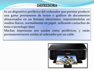 IMPRESORA
Es un dispositivo periférico del ordenador que permite producir
una gama permanente de textos o gráficos de documentos
almacenados en un formato electrónico, imprimiéndolos en
medios físicos, normalmente en papel, utilizando cartuchos de
tinta o tecnología láser.
Muchas impresoras son usadas como periféricos, y están
permanentemente unidas al ordenador por un cable.

 