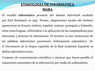ETIMOLOGIA DE INFORMATICA
MARA
El vocablo informática proviene del alemán informatik acuñado
por Karl Steinbuch en 1957. Pronto, adaptaciones locales del término
aparecieron en francés, italiano, español, rumano, portugués y holandés,
entre otras lenguas, refiriéndose a la aplicación de las computadoras para
almacenar y procesar la información. El término es una contracción de
las palabras information yautomatic (información automática). En
el Diccionario de la lengua española de la Real Academia Española se
define informática como:
Conjunto de conocimientos científicos y técnicas que hacen posible el
tratamiento automático de la información por medio de ordenadores.

 