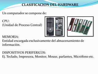 CLASIFICACION DEL HARDWARE
Un computador se compone de:
CPU:
(Unidad de Proceso Central)

MEMORIA:
Entidad encargada exclusivamente del almacenamiento de
información.
DISPOSITIVOS PERIFERICOS:
Ej. Teclado, Impresora, Monitor, Mouse, parlantes, Micrófono etc.

 