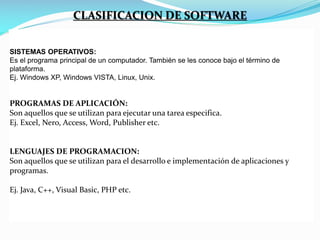 CLASIFICACION DE SOFTWARE
SISTEMAS OPERATIVOS:
Es el programa principal de un computador. También se les conoce bajo el término de
plataforma.
Ej. Windows XP, Windows VISTA, Linux, Unix.

PROGRAMAS DE APLICACIÓN:
Son aquellos que se utilizan para ejecutar una tarea especifica.
Ej. Excel, Nero, Access, Word, Publisher etc.

LENGUAJES DE PROGRAMACION:
Son aquellos que se utilizan para el desarrollo e implementación de aplicaciones y
programas.
Ej. Java, C++, Visual Basic, PHP etc.

 
