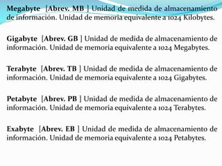 Megabyte [Abrev. MB ] Unidad de medida de almacenamiento
de información. Unidad de memoria equivalente a 1024 Kilobytes.
Gigabyte [Abrev. GB ] Unidad de medida de almacenamiento de
información. Unidad de memoria equivalente a 1024 Megabytes.
Terabyte [Abrev. TB ] Unidad de medida de almacenamiento de
información. Unidad de memoria equivalente a 1024 Gigabytes.

Petabyte [Abrev. PB ] Unidad de medida de almacenamiento de
información. Unidad de memoria equivalente a 1024 Terabytes.
Exabyte [Abrev. EB ] Unidad de medida de almacenamiento de
información. Unidad de memoria equivalente a 1024 Petabytes.

 