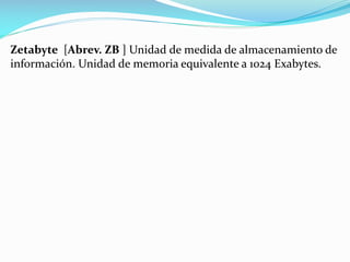 Zetabyte [Abrev. ZB ] Unidad de medida de almacenamiento de
información. Unidad de memoria equivalente a 1024 Exabytes.

 