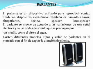PARLANTES
El parlante es un dispositivo utilizado para reproducir sonido
desde un dispositivo electrónico. También es llamado altavoz,
altoparlante,
bocina,
speaker,
loudspeaker.
El parlante se mueve de acuerdo a las variaciones de una señal
eléctrica y causa ondas de sonido que se propagan por
un medio, como el aire o el agua.
Existen diferentes modelos, tipos y color de parlantes en el
mercado con el fin de captar la atención de cliente.

 