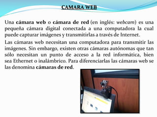 CAMARA WEB
Una cámara web o cámara de red (en inglés: webcam) es una
pequeña cámara digital conectada a una computadora la cual
puede capturar imágenes y transmitirlas a través de Internet.
Las cámaras web necesitan una computadora para transmitir las
imágenes. Sin embargo, existen otras cámaras autónomas que tan
sólo necesitan un punto de acceso a la red informática, bien
sea Ethernet o inalámbrico. Para diferenciarlas las cámaras web se
las denomina cámaras de red.

 
