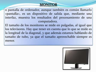 MONITOR
o pantalla de ordenador, aunque también es común llamarlo
«pantalla», es un dispositivo de salida que, mediante una
interfaz, muestra los resultados del procesamiento de una
computadora.
El tamaño de los monitores se mide en pulgadas, al igual que
los televisores. Hay que tener en cuenta que lo que se mide es
la longitud de la diagonal, y que además estamos hablando de
tamaño de tubo, ya que el tamaño aprovechable siempre es
menor.

 