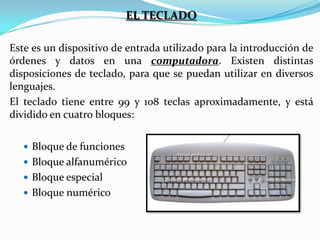 EL TECLADO
Este es un dispositivo de entrada utilizado para la introducción de
órdenes y datos en una computadora. Existen distintas
disposiciones de teclado, para que se puedan utilizar en diversos
lenguajes.
El teclado tiene entre 99 y 108 teclas aproximadamente, y está
dividido en cuatro bloques:
 Bloque de funciones
 Bloque alfanumérico
 Bloque especial
 Bloque numérico

 