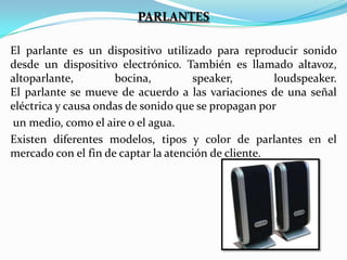 PARLANTES
El parlante es un dispositivo utilizado para reproducir sonido
desde un dispositivo electrónico. También es llamado altavoz,
altoparlante,
bocina,
speaker,
loudspeaker.
El parlante se mueve de acuerdo a las variaciones de una señal
eléctrica y causa ondas de sonido que se propagan por
un medio, como el aire o el agua.
Existen diferentes modelos, tipos y color de parlantes en el
mercado con el fin de captar la atención de cliente.

 