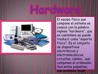 El equipo físico que
compone el sistema se
conoce con la palabra
inglesa “hardware”, que
en castellano se puede
traducir como “soporte
físico”. Es el conjunto
de dispositivos
electrónicos y
electromecánicos,
circuitos, cables... que
componen el ordenador.
Son entes palpables,
que podemos tocar.

 