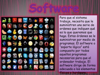 Para que el sistema
trabaje, necesita que le
suministren una serie de
ordenes que indiquen qué
es lo que queremos que
haga. Estas órdenes se le
suministran por medio de
programas. El software o
“soporte lógico” está
compuesto por todos
aquellos programas
necesarios para que el
ordenador trabaje. El
software dirige de forma
adecuada a los elementos
físicos o hardware.

 
