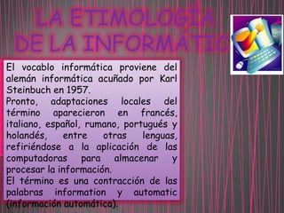 LA ETIMOLOGÍA
DE LA INFORMÁTICA
El vocablo informática proviene del
alemán informática acuñado por Karl
Steinbuch en 1957.
Pronto, adaptaciones locales del
término aparecieron en francés,
italiano, español, rumano, portugués y
holandés,
entre
otras
lenguas,
refiriéndose a la aplicación de las
computadoras para almacenar y
procesar la información.
El término es una contracción de las
palabras information y automatic
(información automática).

 