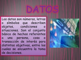 DATOS
Los datos son números, letras
o símbolos que describen
objetos,
condiciones
o
situaciones. Son el conjunto
básico de hechos referentes
a una persona, cosa o
transacción de interés para
distintos objetivos, entre los
cuales se encuentra la toma
de decisiones.

 