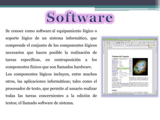 Se conoce como software al equipamiento lógico o
soporte lógico de un sistema informático, que
comprende el conjunto de los componentes lógicos
necesarios que hacen posible la realización de
tareas específicas, en contraposición a los
componentes físicos que son llamados hardware.
Los componentes lógicos incluyen, entre muchos
otros, las aplicaciones informáticas; tales como el
procesador de texto, que permite al usuario realizar
todas las tareas concernientes a la edición de
textos; el llamado software de sistema.
 