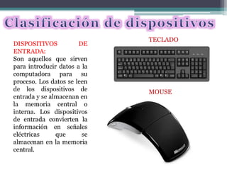 DISPOSITIVOS DE
ENTRADA:
Son aquellos que sirven
para introducir datos a la
computadora para su
proceso. Los datos se leen
de los dispositivos de
entrada y se almacenan en
la memoria central o
interna. Los dispositivos
de entrada convierten la
información en señales
eléctricas que se
almacenan en la memoria
central.
TECLADO
MOUSE
 