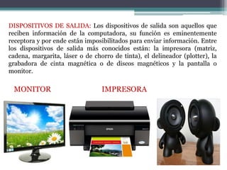 DISPOSITIVOS DE SALIDA: Los dispositivos de salida son aquellos que
reciben información de la computadora, su función es eminentemente
receptora y por ende están imposibilitados para enviar información. Entre
los dispositivos de salida más conocidos están: la impresora (matriz,
cadena, margarita, láser o de chorro de tinta), el delineador (plotter), la
grabadora de cinta magnética o de discos magnéticos y la pantalla o
monitor.
MONITOR IMPRESORA
PARLANTES
 