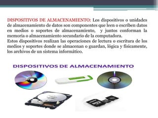 DISPOSITIVOS DE ALMACENAMIENTO: Los dispositivos o unidades
de almacenamiento de datos son componentes que leen o escriben datos
en medios o soportes de almacenamiento, y juntos conforman la
memoria o almacenamiento secundario de la computadora.
Estos dispositivos realizan las operaciones de lectura o escritura de los
medios y soportes donde se almacenan o guardan, lógica y físicamente,
los archivos de un sistema informático.
 