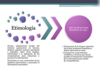 Etimología
Pronto, adaptaciones locales del
término aparecieron en francés,
italiano, español, rumano, portugués
y holandés, entre otras lenguas,
refiriéndose a la aplicación de las
computadoras para almacenar y
procesar la información.
El término es una contracción de las
palabras information y automatic (i
nformación automática
informatik por Karl
Steinbuch en 1957.
• Diccionario de la lengua española
de la Real Academia Española se
define informática como:
• Conjunto de conocimientos
científicos y técnicas que hacen
posible el tratamiento automático
de la información por medio
de computadoras.
 