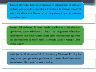 Existen diferentes tipos de programas en informática. El software
de base, por ejemplo, es aquel que le brinda a la persona el control
sobre los elementos físicos de la computadora, que se conocen
como hardware.
Dentro del software de base puede nombrarse a los sistemas
operativos, como Windows o Linux. Los programas ofimáticos
también son muy importantes. Entre estas herramientas aparecen
los procesadores de texto como Microsoft Word y Apache Open
Office Writer
las hojas de cálculo como Calc, Lotus 1-2-3 y Microsoft Excel; y los
programas que permiten gestionar el correo electrónico como
Lotus Notes, Microsoft Outlook y Eudora.
 