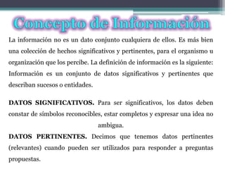 La información no es un dato conjunto cualquiera de ellos. Es más bien
una colección de hechos significativos y pertinentes, para el organismo u
organización que los percibe. La definición de información es la siguiente:
Información es un conjunto de datos significativos y pertinentes que
describan sucesos o entidades.
DATOS SIGNIFICATIVOS. Para ser significativos, los datos deben
constar de símbolos reconocibles, estar completos y expresar una idea no
ambigua.
DATOS PERTINENTES. Decimos que tenemos datos pertinentes
(relevantes) cuando pueden ser utilizados para responder a preguntas
propuestas.
 