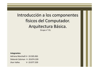 Introducción a los componentes
            físicos del Computador.
              Arquitectura Básica.
                                  Grupo n° 01.




Integrantes:
Adriana Marchelli V- 19.505.065
Deborah Zalzman V- 20.874.339
Jhon Valles       V- 19.977.339
 