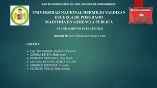 UNIVERSIDAD NACIONAL HERMILIO VALDIZAN
ESCUELA DE POSGRADO
MAESTRÍA EN GERENCIA PÚBLICA
PLANEAMIENTO ESTRATÉGICO
DOCENTE: Dra. Mélida Sara Rivero Lazo
“AÑO DEL BICENTENARIO DEL PERÚ: 200 AÑOS DE INDEPENDENCIA”
GRUPO 1:
 CACHAY RUBINA, Eleoterio Cebero
 CORREA BETETA, Elder Ivan
 HUINCHA GONZALES, Alin Frank
 MEDINA MONTES, JOSE ALCIDES
 SERAFICO ESPINOZA, Cristian
 VICENCIO VIGILIO, Bety Evelyn
 