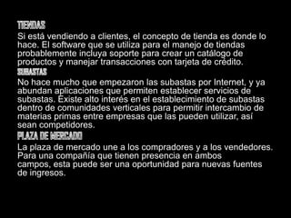TIENDASSi está vendiendo a clientes, el concepto de tienda es donde lo hace. El software que se utiliza para el manejo de tiendas probablemente incluya soporte para crear un catálogo de productos y manejar transacciones con tarjeta de crédito.SUBASTASNo hace mucho que empezaron las subastas por Internet, y ya abundan aplicaciones que permiten establecer servicios de subastas. Existe alto interés en el establecimiento de subastas dentro de comunidades verticales para permitir intercambio de materias primas entre empresas que las pueden utilizar, así sean competidores.PLAZA DE MERCADOLa plaza de mercado une a los compradores y a los vendedores. Para una compañía que tienen presencia en ambos campos, esta puede ser una oportunidad para nuevas fuentes de ingresos.