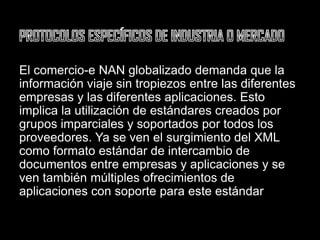 PROTOCOLOS ESPECÍFICOS DE INDUSTRIA O MERCADOEl comercio-e NAN globalizado demanda que la información viaje sin tropiezos entre las diferentes empresas y las diferentes aplicaciones. Esto implica la utilización de estándares creados por grupos imparciales y soportados por todos los proveedores. Ya se ven el surgimiento del XML como formato estándar de intercambio de documentos entre empresas y aplicaciones y se ven también múltiples ofrecimientos de aplicaciones con soporte para este estándar